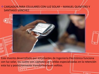 CARGADOR PARA CELULARES CON LUZ SOLAR – MANUEL QUINTERO Y
SANTIAGO SÁNCHEZ:
Este invento desarrollado por estudiantes de Ingeniería Electrónica funciona
con luz solar, los cuales son captados por celdas especializadas en la retención
esta luz y posteriormente transformarla en voltios.
 