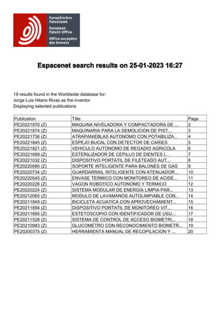 Espacenet search results on 25-01-2023 16:27
19 results found in the Worldwide database for:
Jorge Luis Hilario Rivas as the inventor
Displaying selected publications
Publication Title Page
PE20221870 (Z) MAQUINA NIVELADORA Y COMPACTADORA DE ... 2
PE20221874 (Z) MAQUINARIA PARA LA DEMOLICION DE PIST... 3
PE20221736 (Z) ATRAPANIEBLAS AUTONOMO CON POTABILIZA... 4
PE20221845 (Z) ESPEJO BUCAL CON DETECTOR DE CARIES 5
PE20221821 (Z) VEHICULO AUTONOMO DE REGADIO AGRICOLA 6
PE20221688 (Z) ESTERILIZADOR DE CEPILLO DE DIENTES I... 7
PE20221032 (Z) DISPOSITIVO PORTATIL DE FILETEADO AUT... 8
PE20220990 (Z) SOPORTE INTELIGENTE PARA BALONES DE GAS 9
PE20220734 (Z) GUARDARRAIL INTELIGENTE CON ATENUADOR... 10
PE20220545 (Z) ENVASE TERMICO CON MONITOREO DE ACIDE... 11
PE20220226 (Z) VAGON ROBOTICO AUTONOMO Y TERMICO 12
PE20220224 (Z) SISTEMA MODULAR DE ENERGIA LIMPIA PAR... 13
PE20212065 (Z) MODULO DE LAVAMANOS AUTOLIMPIABLE CON... 14
PE20211849 (Z) BICICLETA ACUATICA CON APROVECHAMIENT... 15
PE20211894 (Z) DISPOSITIVO PORTATIL DE MONITOREO VIT... 16
PE20211895 (Z) ESTETOSCOPIO CON IDENTIFICADOR DE USU... 17
PE20211528 (Z) SISTEMA DE CONTROL DE ACCESO BIOMETRI... 18
PE20210983 (Z) GLUCOMETRO CON RECONOCIMIENTO BIOMETR... 19
PE20200375 (Z) HERRAMIENTA MANUAL DE RECOPILACION Y ... 20
 