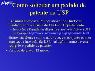 Como solicitar um pedido de patente na USP Encaminhar ofício à Reitora através do Diretor da Unidade, com a ciência do Chefe de Departamento Instruções e Formulários disponíveis no site da Agência USP de Inovação  http://www.inovacao.usp.br/prop/patentes. html - Entrevista técnica com o autor que, em conjunto com os agentes de inovação da USP, vai definir como deve ser redigido o pedido de patente. Período de graça: 12 meses I I INSTITUTO NACIONAL DA PROPRIEDADE INDUSTRIAL P 