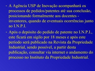 A Agência USP de Inovação acompanhará os processos de pedidos/patentes até sua conclusão, posicionando formalmente aos docentes - inventores, quando de eventuais ocorrências junto ao I.N.P.I.  Após o depósito do pedido de patente no I.N.P.I., este ficará em sigilo por 18 meses e após este período será publicado na Revista da Propriedade Industrial, sendo possível, a partir desta publicação, consultar via internet o andamento do processo no Instituto da Propriedade Industrial.  