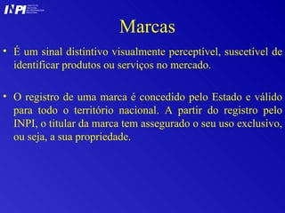 Marcas É um sinal distintivo visualmente perceptível, suscetível de identificar produtos ou serviços no mercado.  O registro de uma marca é concedido pelo Estado e válido para todo o território nacional. A partir do registro pelo INPI, o titular da marca tem assegurado o seu uso exclusivo, ou seja, a sua propriedade. I I INSTITUTO NACIONAL DA PROPRIEDADE INDUSTRIAL P 