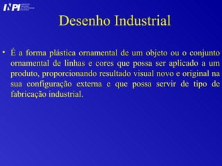 Desenho Industrial É a forma plástica ornamental de um objeto ou o conjunto ornamental de linhas e cores que possa ser aplicado a um produto, proporcionando resultado visual novo e original na sua configuração externa e que possa servir de tipo de fabricação industrial.  I I INSTITUTO NACIONAL DA PROPRIEDADE INDUSTRIAL P 