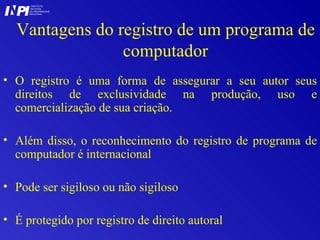 Vantagens do registro de um programa de computador O registro é uma forma de assegurar a seu autor seus direitos de exclusividade na produção, uso e comercialização de sua criação. Além disso, o reconhecimento do registro de programa de computador é internacional Pode ser sigiloso ou não sigiloso É protegido por registro de direito autoral I I INSTITUTO NACIONAL DA PROPRIEDADE INDUSTRIAL P 