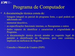 Programa de Computador A documentação técnica consta de:  listagem integral ou parcial do programa fonte, a qual poderá ser adicionada um  memorial descritivo,  as especificações funcionais internas, os fluxogramas e outros  dados capazes de identificar e caracterizar a originalidade do Programa.  A documentação técnica deverá atender ao requisito legal de permitir a identificação do Programa, pois caso contrário, implicará na ineficácia do Registro.  Consulte o Manual do Usuário (INPI) I I INSTITUTO NACIONAL DA PROPRIEDADE INDUSTRIAL P 