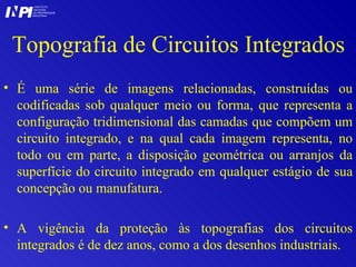 Topografia de Circuitos Integrados É uma série de imagens relacionadas, construídas ou codificadas sob qualquer meio ou forma, que representa a configuração tridimensional das camadas que compõem um circuito integrado, e na qual cada imagem representa, no todo ou em parte, a disposição geométrica ou arranjos da superfície do circuito integrado em qualquer estágio de sua concepção ou manufatura. A vigência da proteção às topografias dos circuitos integrados é de dez anos, como a dos desenhos industriais. I I INSTITUTO NACIONAL DA PROPRIEDADE INDUSTRIAL P 