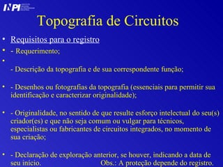 Topografia de Circuitos Requisitos para o registro -  Requerimento; - Descrição da topografia e de sua correspondente função; - Desenhos ou fotografias da topografia (essenciais para permitir sua identificação e caracterizar originalidade); - Originalidade, no sentido de que resulte esforço intelectual do seu(s) criador(es) e que não seja comum ou vulgar para técnicos, especialistas ou fabricantes de circuitos integrados, no momento de sua criação; - Declaração de exploração anterior, se houver, indicando a data de seu início.  Obs.: A proteção depende do registro.  I I INSTITUTO NACIONAL DA PROPRIEDADE INDUSTRIAL P 