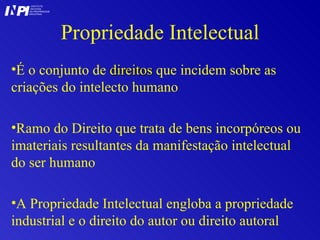 Propriedade Intelectual É o conjunto de  direitos  que incidem sobre as criações do intelecto humano Ramo do Direito que trata de bens incorpóreos ou imateriais resultantes da manifestação intelectual do ser humano A Propriedade Intelectual engloba a propriedade industrial e o direito do autor ou direito autoral I I INSTITUTO NACIONAL DA PROPRIEDADE INDUSTRIAL P 