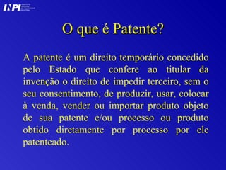 O que é Patente? A patente é um direito temporário concedido pelo Estado que confere ao titular da invenção o direito de impedir terceiro, sem o seu consentimento, de produzir, usar, colocar à venda, vender ou importar produto objeto de sua patente e/ou processo ou produto obtido diretamente por processo por ele patenteado. I I INSTITUTO NACIONAL DA PROPRIEDADE INDUSTRIAL P 