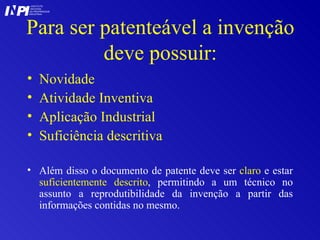 Para ser patenteável a invenção deve possuir: Novidade Atividade Inventiva Aplicação Industrial Suficiência descritiva Além disso o documento de patente deve ser  claro  e estar  suficientemente descrito , permitindo a um técnico no assunto a reprodutibilidade da invenção a partir das informações contidas no mesmo. I I INSTITUTO NACIONAL DA PROPRIEDADE INDUSTRIAL P 