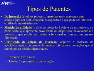 Tipos de Patentes De Invenção  (produto, processo, aparelho, uso): apresenta uma solução para um problema técnico específico e que pode ser fabricada e utilizada industrialmente.  Modelo de utilidade : o alvo da proteção é objeto de uso prático, ou parte deste, que apresente nova forma ou disposição, envolvendo ato inventivo, que resulte em melhoria funcional no seu uso ou em sua fabricação.  Certificado de adição de invenção : objetiva a proteção de aperfeiçoamentos ou desenvolvimentos referentes a invenções que já são objeto de pedidos depositados. Inventor: teve a idéia Titular: é o proprietário da invenção I I INSTITUTO NACIONAL DA PROPRIEDADE INDUSTRIAL P 