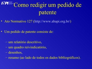 Como redigir um pedido de patente Ato Normativo 127 ( http://www.abapi.org.br/ ) Um pedido de patente consiste de: um relatório descritivo,  um quadro reivindicatório, desenhos,  resumo (ao lado de todos os dados bibliográficos). I I INSTITUTO NACIONAL DA PROPRIEDADE INDUSTRIAL P 