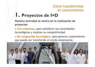 FATRONIK-Tecnalia©2008
Cómo transferimos
el conocimiento
1. Proyectos de I+D
Nuestra actividad se centra en la realización de
proyectos:
o Con empresas, para satisfacer sus necesidades
tecnológicas y mejorar su competitividad
o De vanguardia tecnológica, para generar conocimiento
que pueda ser transferido al tejido empresarial.
 