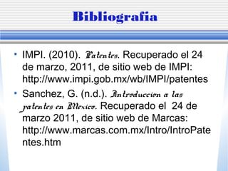 Bibliografia
• IMPI. (2010). Patentes. Recuperado el 24
de marzo, 2011, de sitio web de IMPI:
http://www.impi.gob.mx/wb/IMPI/patentes
• Sanchez, G. (n.d.). Introduccion a las
patentes en Mexico. Recuperado el 24 de
marzo 2011, de sitio web de Marcas:
http://www.marcas.com.mx/Intro/IntroPate
ntes.htm
 