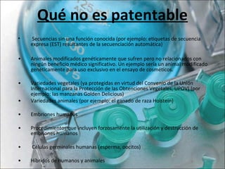 Qué no es patentable
 
•  Secuencias sin una función conocida (por ejemplo: etiquetas de secuencia 
expresa (EST) resultantes de la secuenciación automática)
• Animales modificados genéticamente que sufren pero no relacionados con 
ningún beneficio médico significativo. Un ejemplo sería un animal modificado 
genéticamente para uso exclusivo en el ensayo de cosméticos.
•  Variedades vegetales (ya protegidas en virtud del Convenio de la Unión 
Internacional para la Protección de las Obtenciones Vegetales, UPOV) (por 
ejemplo: las manzanas Golden Delicious)
•  Variedades animales (por ejemplo: el ganado de raza Holstein)
•  Embriones humanos
•   Procedimientos que incluyen forzosamente la utilización y destrucción de 
embriones humanos
•  Células germinales humanas (esperma, oocitos)
•  Híbridos de humanos y animales
 