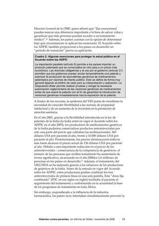 Director General de la OMC quien afirmó que “[las exenciones]
pueden marcar una diferencia importante a la hora de salvar vidas y
garantizar que más personas puedan acceder a un tratamiento
médico”.16 Además, los países cuentan con la opción de determinar
bajo qué circunstancias se aplican las exenciones. El Acuerdo sobre
los ADPIC también proporcionó a los países en desarrollo un
“periodo de transición” previo su aplicación.

Cuadro 2: Algunas exenciones para proteger la salud pública en el
Acuerdo sobre los ADPIC
La importación paralela (artículo 6) permite a los países importar un
producto patentado que se comercialice en otro país a un precio más
económico. Las licencias obligatorias y el uso por el gobierno (artículo 31)
permiten que los gobiernos puedan anular temporalmente una patente y
autorizar la producción de equivalentes genéricos de medicamentos
patentados por razones de interés público. Esto se define de forma muy
general dejando al arbitrio de cada país su interpretación y aplicación. La
Disposición Bolar permite realizar pruebas y otorgar la necesaria
autorización reglamentaria de las versiones genéricas de medicamentos
antes de que expire la patente con el fin de garantizar la introducción de
versiones genéricas inmediatamente tras la expiración de la patente.

A finales de los noventa, la epidemia del VIH ponía de manifiesto la
necesidad de conceder flexibilidad a las normas de propiedad
intelectual y de un aumento de la inversión en la prestación de
atención sanitaria.
En el año 2001, gracias a la flexibilidad introducida en la ley de
patentes de la India (la India entró en vigor el Acuerdo sobre los
ADPIC en el año 2005), los productores de medicamentos genéricos
de la India pudieron comercializar productos antirretrovirales por
sólo una parte del precio que cobraban las multinacionales: 360
dólares USA por paciente al año, frente a 10.000 dólares USA por
paciente al año. Posteriormente, los precios disminuyeron todavía
más hasta alcanzar el precio actual de 136 dólares USA por paciente
al año. Debido a esta importante reducción en el precio de los
antirretrovirales - consecuencia de la competencia de genéricos- el
número de las personas que reciben tratamiento ha aumentado de
forma significativa, alcanzando en el año 2006los 1,6 millones de
personas en los países en desarrollo.17 Además, el tratamiento del
VIH/SIDA se ha mejorado gracias a los esfuerzos de los productores
de genéricos de la India. Antes de la entrada en vigor del Acuerdo
sobre los ADPIC, estos productores podían combinar los tres
antirretrovirales de primera línea en una sola pastilla. Esta “dosis fija
combinada” (FDC en sus siglas en inglés) facilitaba al paciente el
seguimiento del tratamiento y conformando en la actualidad la base
de los programas de tratamiento en toda África.
Sin embargo, respondiendo a la influencia de la industria
farmacéutica, los países ricos intentaban simultáneamente prevenir la




   Patentes contra pacientes, Un informe de Oxfam, noviembre de 2006       11
 