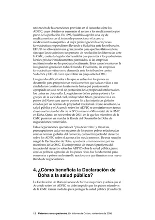 utilización de las exenciones previstas en el Acuerdo sobre los
ADPIC, cuyo objetivo es aumentar el acceso a los medicamentos por
parte de la población. En 1997, Sudáfrica aprobó una ley de
medicamentos con el ánimo de promocionar el acceso a
medicamentos asequibles. A cuya promulgación las empresas
farmacéuticas respondieron llevando a Sudáfrica ante los tribunales.
EE.UU no sólo ejerció una gran presión para que Sudáfrica cediera;
sino que lanzó asimismo un proceso de resolución de diferencias ante
la OMC, contra la legislación brasileña que permitía a los productores
locales producir medicamentos patentados, si las empresas
multinacionales no las producía localmente. Estos casos levantaron la
indignación general en todo el mundo. Finalmente, las empresas
farmacéuticas retiraron su demanda ante los tribunales contra
Sudáfrica y EE.UU. tuvo que retirar su queja ante la OMC.
Las grandes dificultades a las que se enfrentan los países en
desarrollo para proporcionar medicamentos que salvan vidas a sus
ciudadanos cuestionan fuertemente hasta qué punto resulta
apropiado un alto nivel de protección de la propiedad intelectual en
los países en desarrollo. Los gobiernos de los países pobres y los
grupos de la sociedad civil, incluyendo Oxfam, presionaron a los
países del Norte para que se pusiera fin a las injusticias globales
creadas por las normas de propiedad intelectual. Como resultado, la
salud pública y el Acuerdo sobre los ADPIC se convirtieron en temas
clave en el orden del día de la IV Conferencia Ministerial de la OMC
en Doha, Qatar, en noviembre de 2001, en la que los miembros de la
OMC pusieron en marcha la Ronda del Desarrollo de Doha de
negociaciones comerciales.
Estas negociaciones querían ser “pro-desarrollo” y tratar las
preocupaciones cada vez mayores de los países pobres relacionadas
con las normas globales del comercio, como el impacto del Acuerdo
sobre los ADPIC sobre el acceso a los medicamentos. De esta reunión
surgió la Declaración de Doha, aprobada unánimemente por los
miembros de la OMC. El compromiso de tratar el problema del
impacto del Acuerdo sobre los ADPIC sobre la salud pública, junto
con las políticas agrícolas de los países ricos, fue fundamental para
convencer a países en desarrollo reacios para que firmaran una nueva
Ronda de negociaciones.



4. ¿Cómo beneficia la Declaración de
   Doha a la salud pública?
La Declaración de Doha reconoce de forma inequívoca y aclara que el
Acuerdo sobre los ADPIC no debe impedir que los países miembros
de la OMC tomen medidas para proteger la salud pública (Cuadro 3).




12 Patentes contra pacientes, Un informe de Oxfam, noviembre de 2006
 