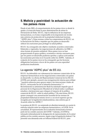 5. Malicia y pasividad: la actuación de
   los países ricos
Desde el año 2001, el comportamiento de los países ricos va desde la
apatía y la inacción hasta la pura determinación de minar la
Declaración de Doha. EE.UU., bajo la influencia de las empresas
farmacéuticas, es el único responsable en la imposición de niveles
más estrictos de protección de la propiedad intelectual (normas
“ADPIC plus”). Estas normas violan los compromisos de EE.UU. en
la Declaración de Doha e impiden que los países en desarrollo
utilicen las exenciones para proteger la salud pública.
EE.UU. ha conseguido este objetivo mediante acuerdos comerciales
bilaterales y regionales, las negociaciones de adhesión a la OMC y
otras formas de presión unilateral. Otros países ricos no han
proporcionado el apoyo político, económico o técnico necesario para
que los países en desarrollo pudieran aprobar y aplicar activamente
las exenciones previstas en el Acuerdo sobre los ADPIC. Además, el
conjunto de los países ricos no ha conseguido que las licencias
obligatorias funcionen a favor de los países con una capacidad
productora insuficiente.


La agenda “ADPIC plus” de EE.UU.
EE.UU. ha defendido con vehemencia los intereses comerciales de las
empresas farmacéuticas en las negociaciones comerciales con países
en desarrollo. La oficina del Representante Comercial de los EE.UU.
(USTR), por ejemplo, anunció una reorganización interna para reflejar
“nuestros esfuerzos para apoyar mejor a las innovaciones vitales de
EE.UU., incluyendo las de la industria farmacéutica”.18
Recientemente la administración Bush ha intentado impedir que el
personal de la Organización Mundial de la Salud realice o publique
estudios o declaraciones que critiquen el impacto de la política
comercial de EE.UU. sobre la salud pública.19 De esta forma, EE.UU.
quiere conseguir una armonización mundial de las normas de
propiedad intelectual al mismo nivel o a un nivel superior que las
recogidas por la legislación estadounidense, más estricta que el
Acuerdo sobre los ADPIC.20
La postura de EE.UU. no sorprende en absoluto teniendo en cuenta la
estrecha relación entre las empresas farmacéuticas y el USTR. En la
actualidad, 20 representantes de la industria farmacéutica forman
parte de los comités asesores del USTR.21 Además, el USTR ha
retrasado reiteradamente la designación de representantes de la salud
pública en los comités asesores, según exige la legislación federal.22 Se
presentó una demanda ante un tribunal federal de EE.UU. para




14 Patentes contra pacientes, Un informe de Oxfam, noviembre de 2006
 