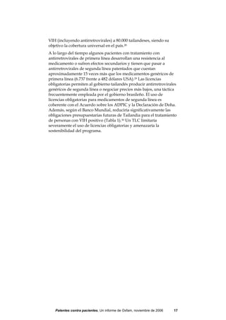 VIH (incluyendo antirretrovirales) a 80.000 tailandeses, siendo su
objetivo la cobertura universal en el país.28
A lo largo del tiempo algunos pacientes con tratamiento con
antirretrovirales de primera línea desarrollan una resistencia al
medicamento o sufren efectos secundarios y tienen que pasar a
antirretrovirales de segunda línea patentados que cuestan
aproximadamente 15 veces más que los medicamentos genéricos de
primera línea (6.737 frente a 482 dólares USA).29 Las licencias
obligatorias permiten al gobierno tailandés producir antirretrovirales
genéricos de segunda línea o negociar precios más bajos, una táctica
frecuentemente empleada por el gobierno brasileño. El uso de
licencias obligatorias para medicamentos de segunda línea es
coherente con el Acuerdo sobre los ADPIC y la Declaración de Doha.
Además, según el Banco Mundial, reduciría significativamente las
obligaciones presupuestarias futuras de Tailandia para el tratamiento
de personas con VIH positivo (Tabla 1).30 Un TLC limitaría
severamente el uso de licencias obligatorias y amenazaría la
sostenibilidad del programa.




   Patentes contra pacientes, Un informe de Oxfam, noviembre de 2006   17
 