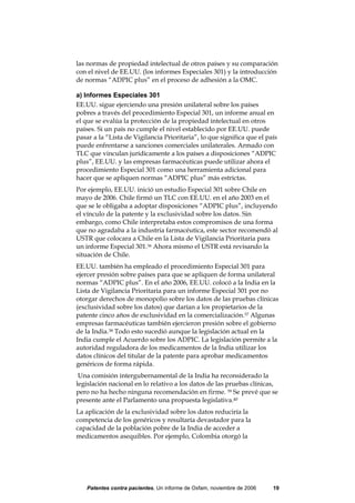 las normas de propiedad intelectual de otros países y su comparación
con el nivel de EE.UU. (los informes Especiales 301) y la introducción
de normas “ADPIC plus” en el proceso de adhesión a la OMC.

a) Informes Especiales 301
EE.UU. sigue ejerciendo una presión unilateral sobre los países
pobres a través del procedimiento Especial 301, un informe anual en
el que se evalúa la protección de la propiedad intelectual en otros
países. Si un país no cumple el nivel establecido por EE.UU. puede
pasar a la “Lista de Vigilancia Prioritaria”, lo que significa que el país
puede enfrentarse a sanciones comerciales unilaterales. Armado con
TLC que vinculan jurídicamente a los países a disposiciones “ADPIC
plus”, EE.UU. y las empresas farmacéuticas puede utilizar ahora el
procedimiento Especial 301 como una herramienta adicional para
hacer que se apliquen normas “ADPIC plus” más estrictas.
Por ejemplo, EE.UU. inició un estudio Especial 301 sobre Chile en
mayo de 2006. Chile firmó un TLC con EE.UU. en el año 2003 en el
que se le obligaba a adoptar disposiciones “ADPIC plus”, incluyendo
el vínculo de la patente y la exclusividad sobre los datos. Sin
embargo, como Chile interpretaba estos compromisos de una forma
que no agradaba a la industria farmacéutica, este sector recomendó al
USTR que colocara a Chile en la Lista de Vigilancia Prioritaria para
un informe Especial 301.36 Ahora mismo el USTR está revisando la
situación de Chile.
EE.UU. también ha empleado el procedimiento Especial 301 para
ejercer presión sobre países para que se apliquen de forma unilateral
normas “ADPIC plus”. En el año 2006, EE.UU. colocó a la India en la
Lista de Vigilancia Prioritaria para un informe Especial 301 por no
otorgar derechos de monopolio sobre los datos de las pruebas clínicas
(exclusividad sobre los datos) que darían a los propietarios de la
patente cinco años de exclusividad en la comercialización.37 Algunas
empresas farmacéuticas también ejercieron presión sobre el gobierno
de la India.38 Todo esto sucedió aunque la legislación actual en la
India cumple el Acuerdo sobre los ADPIC. La legislación permite a la
autoridad reguladora de los medicamentos de la India utilizar los
datos clínicos del titular de la patente para aprobar medicamentos
genéricos de forma rápida.
 Una comisión intergubernamental de la India ha reconsiderado la
legislación nacional en lo relativo a los datos de las pruebas clínicas,
pero no ha hecho ninguna recomendación en firme. 39 Se prevé que se
presente ante el Parlamento una propuesta legislativa.40
La aplicación de la exclusividad sobre los datos reduciría la
competencia de los genéricos y resultaría devastador para la
capacidad de la población pobre de la India de acceder a
medicamentos asequibles. Por ejemplo, Colombia otorgó la




   Patentes contra pacientes, Un informe de Oxfam, noviembre de 2006    19
 