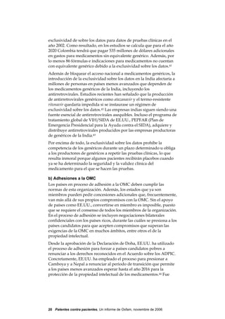 exclusividad de sobre los datos para datos de pruebas clínicas en el
año 2002. Como resultado, en los estudios se calcula que para el año
2020 Colombia tendrá que pagar 535 millones de dólares adicionales
en gastos para medicamentos sin equivalente genérico. Además, por
lo menos 86 fórmulas e indicaciones para medicamentos no cuentan
con equivalente genérico debido a la exclusividad sobre los datos.41
Además de bloquear el acceso nacional a medicamentos genéricos, la
introducción de la exclusividad sobre los datos en la India afectaría a
millones de personas en países menos avanzados que dependen de
los medicamentos genéricos de la India, incluyendo los
antirretrovirales. Estudios recientes han señalado que la producción
de antirretrovirales genéricos como atazanavir y el termo-resistente
ritonavir quedaría impedida si se instaurase un régimen de
exclusividad sobre los datos.42 Las empresas indias siguen siendo una
fuente esencial de antirretrovirales asequibles. Incluso el programa de
tratamiento global de VIH/SIDA de EE.UU., PEPFAR (Plan de
Emergencia Presidencial para la Ayuda contra el SIDA), adquiere y
distribuye antirretrovirales producidos por las empresas productoras
de genéricos de la India.43
Por encima de todo, la exclusividad sobre los datos prohíbe la
competencia de los genéricos durante un plazo determinado u obliga
a los productores de genéricos a repetir las pruebas clínicas, lo que
resulta inmoral porque algunos pacientes recibirán placebos cuando
ya se ha determinado la seguridad y la validez clínica del
medicamento para el que se hacen las pruebas.

b) Adhesiones a la OMC
Los países en proceso de adhesión a la OMC deben cumplir las
normas de esta organización. Además, los estados que ya son
miembros pueden pedir concesiones adicionales que, frecuentemente,
van más allá de sus propios compromisos con la OMC. Sin el apoyo
de países como EE.UU., convertirse en miembro es imposible, puesto
que se requiere el consenso de todos los miembros de la organización.
En el proceso de adhesión se incluyen negociaciones bilaterales
confidenciales con los países ricos, durante las cuáles se presiona a los
países candidatos para que acepten compromisos que superan las
exigencias de la OMC en muchos ámbitos, entre otros el de la
propiedad intelectual.
Desde la aprobación de la Declaración de Doha, EE.UU. ha utilizado
el proceso de adhesión para forzar a países candidatos pobres a
renunciar a los derechos reconocidos en el Acuerdo sobre los ADPIC.
Concretamente, EE.UU. ha empleado el proceso para presionar a
Camboya y a Nepal a renunciar al periodo de transición que permite
a los países menos avanzados esperar hasta el año 2016 para la
protección de la propiedad intelectual de los medicamentos.44 Fue




20 Patentes contra pacientes, Un informe de Oxfam, noviembre de 2006
 