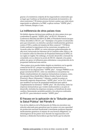 gracias a la resistencia conjunta de los negociadores comerciales que
se logró que Camboya se beneficiara del periodo de transición y de
otras exenciones.45 El mismo proceso forzará a países que están ahora
negociando su adhesión a la OMC a aplicar normas “ADPIC plus”,
como Vietnam, Etiopía o Laos.


La indiferencia de otros países ricos
Ha habido algunas declaraciones públicas de otros países ricos que
condenaban la agenda “ADPIC plus” de EE.UU. Durante la
Conferencia Mundial del SIDA de 2004, el Presidente francés Jacques
Chirac descalificó a EE.UU. por “chantajear a los países en desarrollo
para que renuncien a su derecho a producir medicamentos genéricos
contra el VIH a cambio de tratados de libre comercio”.46 El Reino
Unido reafirmó la importancia de las exenciones recogidas en el
Acuerdo sobre los ADPIC en varios informes gubernamentales de
alto nivel, incluyendo los Informes de la Comisión sobre África y de
la Comisión sobre los Derechos de Propiedad Intelectual (CIPIH, en
sus siglas en inglés). Sin embargo, el mundo desarrollo a menudo ha
consentido con su silencio la acción de EE.UU. dejando a los países
pobres sin apoyo ni influencia para enfrentarse a una protección de la
propiedad intelectual más estricta.
 Otros países ricos pueden haber elegido no interferir con la agenda
comercial de EE.UU. porque sus empresas farmacéuticas se
benefician de las disposiciones “ADPIC plus”. Aunque PhRMA es un
grupo sectorial de EE.UU. entre sus miembros se encuentran las
filiales estadounidenses de empresas farmacéuticas europeas, como,
por ejemplo Glaxo-Smith Kline (Reino Unido), Sanofi-Aventis
(Francia) y Bayer (Alemania).47 Además, cuando los países en
desarrollo negocian disposiciones “ADPIC plus” en un TLC, tienen
que modificar sus leyes de propiedad intelectual para aplicar
completamente los términos “ADPIC plus”. De esta forma, todas las
empresas farmacéuticas que venden medicamentos a un país en
desarrollo, incluidas las empresas europeas, se benefician de estos
cambios, básicamente sacándole partido a los esfuerzos realizados
por EE.UU. para introducir normas “ADPIC plus”.


El fracaso en la aplicación de la “Solución para
la Salud Pública” del Párrafo 6
Uno de los objetivos de la Declaración de Doha era encontrar una
solución adecuada para garantizar que los países con una capacidad
de producción nacional insuficiente o inexistente pudieran importar
medicamentos genéricos al amparo de una licencia obligatoria. La
intransigencia de los países ricos durante las negociaciones creó
barreras y obstáculos burocráticos que han hecho que la solución




   Patentes contra pacientes, Un informe de Oxfam, noviembre de 2006   21
 