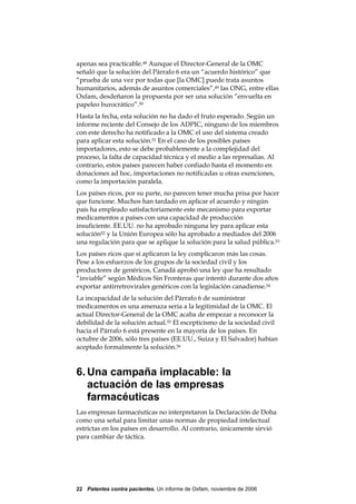 apenas sea practicable.48 Aunque el Director-General de la OMC
señaló que la solución del Párrafo 6 era un “acuerdo histórico” que
“prueba de una vez por todas que [la OMC] puede trata asuntos
humanitarios, además de asuntos comerciales”,49 las ONG, entre ellas
Oxfam, desdeñaron la propuesta por ser una solución “envuelta en
papeleo burocrático”.50
Hasta la fecha, esta solución no ha dado el fruto esperado. Según un
informe reciente del Consejo de los ADPIC, ninguno de los miembros
con este derecho ha notificado a la OMC el uso del sistema creado
para aplicar esta solución.51 En el caso de los posibles países
importadores, esto se debe probablemente a la complejidad del
proceso, la falta de capacidad técnica y el medio a las represalias. Al
contrario, estos países parecen haber confiado hasta el momento en
donaciones ad hoc, importaciones no notificadas u otras exenciones,
como la importación paralela.
Los países ricos, por su parte, no parecen tener mucha prisa por hacer
que funcione. Muchos han tardado en aplicar el acuerdo y ningún
país ha empleado satisfactoriamente este mecanismo para exportar
medicamentos a países con una capacidad de producción
insuficiente. EE.UU. no ha aprobado ninguna ley para aplicar esta
solución52 y la Unión Europea sólo ha aprobado a mediados del 2006
una regulación para que se aplique la solución para la salud pública.53
Los países ricos que sí aplicaron la ley complicaron más las cosas.
Pese a los esfuerzos de los grupos de la sociedad civil y los
productores de genéricos, Canadá aprobó una ley que ha resultado
“inviable” según Médicos Sin Fronteras que intentó durante dos años
exportar antirretrovirales genéricos con la legislación canadiense.54
La incapacidad de la solución del Párrafo 6 de suministrar
medicamentos es una amenaza seria a la legitimidad de la OMC. El
actual Director-General de la OMC acaba de empezar a reconocer la
debilidad de la solución actual.55 El escepticismo de la sociedad civil
hacia el Párrafo 6 está presente en la mayoría de los países. En
octubre de 2006, sólo tres países (EE.UU., Suiza y El Salvador) habían
aceptado formalmente la solución.56



6. Una campaña implacable: la
   actuación de las empresas
   farmacéuticas
Las empresas farmacéuticas no interpretaron la Declaración de Doha
como una señal para limitar unas normas de propiedad intelectual
estrictas en los países en desarrollo. Al contrario, únicamente sirvió
para cambiar de táctica.




22 Patentes contra pacientes, Un informe de Oxfam, noviembre de 2006
 