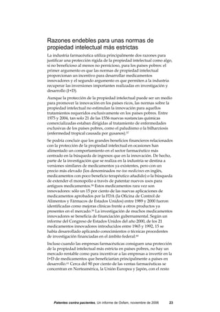 Razones endebles para unas normas de
propiedad intelectual más estrictas
La industria farmacéutica utiliza principalmente dos razones para
justificar una protección rígida de la propiedad intelectual como algo,
si no beneficioso al menos no pernicioso, para los países pobres: el
primer argumento es que las normas de propiedad intelectual
proporcionan un incentivo para desarrollar medicamentos
innovadores y el segundo argumento es que permiten a la industria
recuperar las inversiones importantes realizadas en investigación y
desarrollo (I+D).
Aunque la protección de la propiedad intelectual puede ser un medio
para promover la innovación en los países ricos, las normas sobre la
propiedad intelectual no estimulan la innovación para aquellos
tratamientos requeridos exclusivamente en los países pobres. Entre
1975 y 2004, tan solo 21 de las 1556 nuevas sustancias químicas
comercializadas estaban dirigidas al tratamiento de enfermedades
exclusivas de los países pobres, como el paludismo o la bilharziosis
(enfermedad tropical causada por gusanos).57
Se podría concluir que los grandes beneficios financieros relacionados
con la protección de la propiedad intelectual en ocasiones han
alimentado un comportamiento en el sector farmacéutico más
centrado en la búsqueda de ingresos que en la innovación. De hecho,
parte de la investigación que se realiza en la industria se destina a
versiones similares de medicamentos ya existentes, pero con un
precio más elevado (los denominados me-too medicines en inglés,
medicamentos con poco beneficio terapéutico añadido) o la búsqueda
de extender el monopolio a través de patentar nuevos usos para
antiguos medicamentos.58 Estos medicamentos rara vez son
innovadores: sólo un 15 por ciento de las nuevas aplicaciones de
medicamentos aprobados por la FDA (la Oficina de Control de
Alimentos y Fármacos de Estados Unidos) entre 1989 y 2000 fueron
identificadas como mejoras clínicas frente a otros productos ya
presentes en el mercado.59 La investigación de muchos medicamentos
innovadores se beneficia de financiación gubernamental. Según un
informe del Congreso de Estados Unidos del año 2000, de los 21
medicamentos innovadores introducidos entre 1965 y 1992, 15 se
había desarrollado aplicando conocimientos o técnicas procedentes
de investigación financiadas en el ámbito federal.60
Incluso cuando las empresas farmacéuticas consiguen una protección
de la propiedad intelectual más estricta en países pobres, no hay un
mercado rentable como para incentivar a las empresas a invertir en la
I+D de medicamentos que beneficiarían principalmente a países en
desarrollo.61 Cerca del 90 por ciento de las ventas farmacéuticas se
concentran en Norteamérica, la Unión Europea y Japón, con el resto




   Patentes contra pacientes, Un informe de Oxfam, noviembre de 2006   23
 