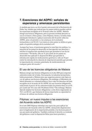 7. Exenciones del ADPIC: señales de
   esperanza y amenazas persistentes
A medida que toca a su fin el quinto aniversario de la Declaración de
Doha, hay señales que indican que los países todavía pueden aplicar
las exenciones recogidas en el Acuerdo sobre los ADPIC. Malasia
otorgó una licencia obligatoria, pero la presión recibida descarta su
uso en el futuro. Otros países, como Filipinas, Kenia y la India están
intentando introducir o aplicar exenciones del Acuerdo sobre los
ADPIC, pese a la presión y a las amenazas de la industria
farmacéutica y de EE.UU. Los éxitos en estos países se deben en gran
parte a la presión enérgica de la sociedad civil.
Aunque hay luces, el panorama general es más bien de sombras. La
mayoría de los países en desarrollo no han ejercido sus derechos y
muchos ni siquiera han aprobado leyes que permitan el uso de las
exenciones.70 De hecho, sólo un 31 por ciento de los países en
desarrollo han aplicado la disposición Bolar que permite la
introducción rápida de medicamentos genéricos y sólo un 53 por
ciento ha introducido la cláusula de importación paralela que permite
la importación de versiones patentadas de medicamentos de
cualquier parte del mundo.71


El uso de las licencias obligatorias de Malasia
Malasia otorgó una licencia obligatoria en el año 2003 para importar
antirretrovirales de la India. Previamente, la industria farmacéutica
había presionado a Malasia para que negociara precios más bajos en
vez de aplicar una licencia obligatoria. Sin embargo, el Ministerio de
Salud demostró su voluntad política e hizo valer los derechos del país
recogidos en el Acuerdo de los ADPIC de usar licencias obligatorias,
reduciendo el precio de los antirretrovirales de primera línea en un 81
por ciento (de 315 a tan sólo 58 dólares USA).72 Sin embargo, Malasia
dejó de emplear las licencias obligatorias y está ahora negociando un
TLC con EE.UU. que limitaría de forma importante su capacidad en
el futuro de utilizar una licencia obligatoria.


Filipinas: un nuevo impulso a las exenciones
del Acuerdo sobre los ADPIC
En el año 2005 Filipinas introdujo una nueva ley para aplicar las
exenciones del Acuerdo sobre los ADPIC, incluyendo disposiciones
para la legalización de la importación paralela y las licencias para el
uso por parte del gobierno. También confirmó el derecho ya existente
del gobierno a usar la disposición Bolar para hacer pruebas y




26 Patentes contra pacientes, Un informe de Oxfam, noviembre de 2006
 