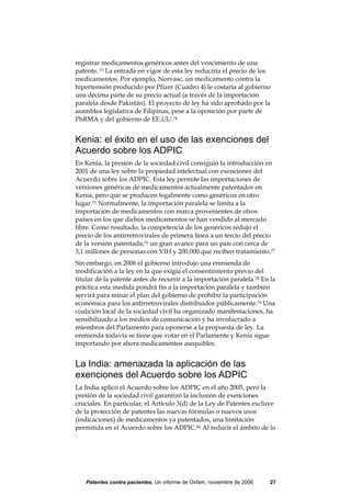registrar medicamentos genéricos antes del vencimiento de una
patente. 73 La entrada en vigor de esta ley reduciría el precio de los
medicamentos. Por ejemplo, Norvasc, un medicamento contra la
hipertensión producido por Pfizer (Cuadro 4) le costaría al gobierno
una décima parte de su precio actual (a través de la importación
paralela desde Pakistán). El proyecto de ley ha sido aprobado por la
asamblea legislativa de Filipinas, pese a la oposición por parte de
PhRMA y del gobierno de EE.UU.74


Kenia: el éxito en el uso de las exenciones del
Acuerdo sobre los ADPIC
En Kenia, la presión de la sociedad civil consiguió la introducción en
2001 de una ley sobre la propiedad intelectual con exenciones del
Acuerdo sobre los ADPIC. Esta ley permite las importaciones de
versiones genéricas de medicamentos actualmente patentados en
Kenia, pero que se producen legalmente como genéricos en otro
lugar.75 Normalmente, la importación paralela se limita a la
importación de medicamentos con marca provenientes de otros
países en los que dichos medicamentos se han vendido al mercado
libre. Como resultado, la competencia de los genéricos redujo el
precio de los antirretrovirales de primera línea a un tercio del precio
de la versión patentada,76 un gran avance para un país con cerca de
3,1 millones de personas con VIH y 200.000 que reciben tratamiento.77
Sin embargo, en 2006 el gobierno introdujo una enmienda de
modificación a la ley en la que exigía el consentimiento previo del
titular de la patente antes de recurrir a la importación paralela.78 En la
práctica esta medida pondrá fin a la importación paralela y también
servirá para minar el plan del gobierno de prohibir la participación
económica para los antirretrovirales distribuidos públicamente.79 Una
coalición local de la sociedad civil ha organizado manifestaciones, ha
sensibilizado a los medios de comunicación y ha involucrado a
miembros del Parlamento para oponerse a la propuesta de ley. La
enmienda todavía se tiene que votar en el Parlamente y Kenia sigue
importando por ahora medicamentos asequibles.


La India: amenazada la aplicación de las
exenciones del Acuerdo sobre los ADPIC
La India aplicó el Acuerdo sobre los ADPIC en el año 2005, pero la
presión de la sociedad civil garantizó la inclusión de exenciones
cruciales. En particular, el Artículo 3(d) de la Ley de Patentes excluye
de la protección de patentes las nuevas fórmulas o nuevos usos
(indicaciones) de medicamentos ya patentados, una limitación
permitida en el Acuerdo sobre los ADPIC.80 Al reducir el ámbito de lo




   Patentes contra pacientes, Un informe de Oxfam, noviembre de 2006    27
 