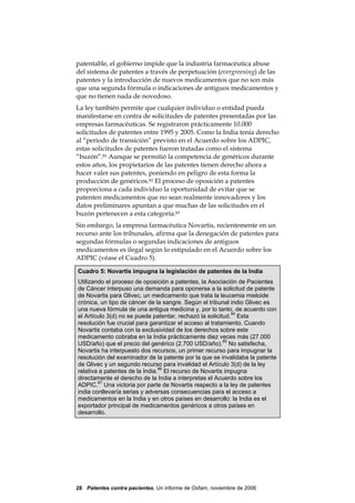 patentable, el gobierno impide que la industria farmacéutica abuse
del sistema de patentes a través de perpetuación (evergreening) de las
patentes y la introducción de nuevos medicamentos que no son más
que una segunda fórmula o indicaciones de antiguos medicamentos y
que no tienen nada de novedoso.
La ley también permite que cualquier individuo o entidad pueda
manifestarse en contra de solicitudes de patentes presentadas por las
empresas farmacéuticas. Se registraron prácticamente 10.000
solicitudes de patentes entre 1995 y 2005. Como la India tenía derecho
al “periodo de transición” previsto en el Acuerdo sobre los ADPIC,
estas solicitudes de patentes fueron tratadas como el sistema
“buzón”.81 Aunque se permitió la competencia de genéricos durante
estos años, los propietarios de las patentes tienen derecho ahora a
hacer valer sus patentes, poniendo en peligro de esta forma la
producción de genéricos.82 El proceso de oposición a patentes
proporciona a cada individuo la oportunidad de evitar que se
patenten medicamentos que no sean realmente innovadores y los
datos preliminares apuntan a que muchas de las solicitudes en el
buzón pertenecen a esta categoría.83
Sin embargo, la empresa farmacéutica Novartis, recientemente en un
recurso ante los tribunales, afirma que la denegación de patentes para
segundas fórmulas o segundas indicaciones de antiguos
medicamentos es ilegal según lo estipulado en el Acuerdo sobre los
ADPIC (véase el Cuadro 5).

Cuadro 5: Novartis impugna la legislación de patentes de la India
Utilizando el proceso de oposición a patentes, la Asociación de Pacientes
de Cáncer interpuso una demanda para oponerse a la solicitud de patente
de Novartis para Glivec, un medicamento que trata la leucemia mieloide
crónica, un tipo de cáncer de la sangre. Según el tribunal indio Glivec es
una nueva fórmula de una antigua medicina y, por lo tanto, de acuerdo con
el Artículo 3(d) no se puede patentar, rechazó la solicitud.84 Esta
resolución fue crucial para garantizar el acceso al tratamiento. Cuando
Novartis contaba con la exclusividad de los derechos sobre este
medicamento cobraba en la India prácticamente diez veces más (27.000
USD/año) que el precio del genérico (2.700 USD/año).85 No satisfecha,
Novartis ha interpuesto dos recursos, un primer recurso para impugnar la
resolución del examinador de la patente por la que se invalidaba la patente
de Glivec y un segundo recurso para invalidad el Artículo 3(d) de la ley
relativa a patentes de la India.86 El recurso de Novartis impugna
directamente el derecho de la India a interpretas el Acuerdo sobre los
ADPIC.87 Una victoria por parte de Novartis respecto a la ley de patentes
india conllevaría serias y adversas consecuencias para el acceso a
medicamentos en la India y en otros países en desarrollo: la India es el
exportador principal de medicamentos genéricos a otros países en
desarrollo.




28 Patentes contra pacientes, Un informe de Oxfam, noviembre de 2006
 