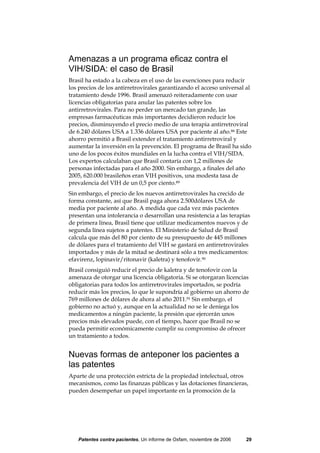 Amenazas a un programa eficaz contra el
VIH/SIDA: el caso de Brasil
Brasil ha estado a la cabeza en el uso de las exenciones para reducir
los precios de los antirretrovirales garantizando el acceso universal al
tratamiento desde 1996. Brasil amenazó reiteradamente con usar
licencias obligatorias para anular las patentes sobre los
antirretrovirales. Para no perder un mercado tan grande, las
empresas farmacéuticas más importantes decidieron reducir los
precios, disminuyendo el precio medio de una terapia antirretroviral
de 6.240 dólares USA a 1.336 dólares USA por paciente al año.88 Este
ahorro permitió a Brasil extender el tratamiento antirretroviral y
aumentar la inversión en la prevención. El programa de Brasil ha sido
uno de los pocos éxitos mundiales en la lucha contra el VIH/SIDA.
Los expertos calculaban que Brasil contaría con 1,2 millones de
personas infectadas para el año 2000. Sin embargo, a finales del año
2005, 620.000 brasileños eran VIH positivos, una modesta tasa de
prevalencia del VIH de un 0,5 por ciento.89
Sin embargo, el precio de los nuevos antirretrovirales ha crecido de
forma constante, así que Brasil paga ahora 2.500dólares USA de
media por paciente al año. A medida que cada vez más pacientes
presentan una intolerancia o desarrollan una resistencia a las terapias
de primera línea, Brasil tiene que utilizar medicamentos nuevos y de
segunda línea sujetos a patentes. El Ministerio de Salud de Brasil
calcula que más del 80 por ciento de su presupuesto de 445 millones
de dólares para el tratamiento del VIH se gastará en antirretrovirales
importados y más de la mitad se destinará sólo a tres medicamentos:
efavirenz, lopinavir/ritonavir (kaletra) y tenofovir.90
Brasil consiguió reducir el precio de kaletra y de tenofovir con la
amenaza de otorgar una licencia obligatoria. Si se otorgaran licencias
obligatorias para todos los antirretrovirales importados, se podría
reducir más los precios, lo que le supondría al gobierno un ahorro de
769 millones de dólares de ahora al año 2011.91 Sin embargo, el
gobierno no actuó y, aunque en la actualidad no se le deniega los
medicamentos a ningún paciente, la presión que ejercerán unos
precios más elevados puede, con el tiempo, hacer que Brasil no se
pueda permitir económicamente cumplir su compromiso de ofrecer
un tratamiento a todos.


Nuevas formas de anteponer los pacientes a
las patentes
Aparte de una protección estricta de la propiedad intelectual, otros
mecanismos, como las finanzas públicas y las dotaciones financieras,
pueden desempeñar un papel importante en la promoción de la




   Patentes contra pacientes, Un informe de Oxfam, noviembre de 2006   29
 