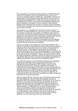 En la negociación de numerosos tratados regionales y bilaterales de libre
comercio (TLC) Estados Unidos ha impuesto lo que se conoce como
normas de propiedad intelectual ‘ADPIC plus’, que debilitan o eliminan las
salvaguardas de salud pública permitidas bajo ADPIC. De este modo, los
medicamentos patentados tienen niveles aún mayores de protección que
los establecidos en ADPIC, lo que retrasa la disponibilidad de genéricos a
precios asequibles. Para lograr una mayor protección de las patentes,
Estados Unidos utiliza todos los recursos a su alcance, desde la amenaza
de sanciones comerciales a los procesos de negociación para el acceso de
nuevos países a la OMC.
Otros países ricos, en particular los miembros de la Unión Europea, no
reivindican una agenda ADPIC plus, pero hacen poco por oponerse a ella.
En la práctica, su pasividad ha permitido a los Estados Unidos imponer
normas más rigurosas de propiedad intelectual en los países pobres. Esta
indiferencia no es coherente con los compromisos asumidos por la UE en la
Declaración, pero tampoco resulta sorprendente puesto que las
farmacéuticas europeas se benefician de las legislaciones aprobadas por
los países en desarrollo como consecuencia de los compromisos ADPIC
plus adquiridos en los acuerdos con los EEUU.
Tampoco el ‘Párrafo 6’ de la Declaración de Doha sobre ADPIC y Salud
Pública” ha facilitado la disponibilidad de medicamentos genéricos a precios
asequibles en los países pobres que tienen escasa o nula capacidad de
producción propia. La intransigencia de los países ricos durante las
negociaciones les permitió introducir obstáculos legales y burocráticos que
hacen impracticable la solución que ofrece la Declaración, y estos países no
tienen prisa en resolver el problema. Canadá, que fue el primero en aplicar
las medidas legislativas orientadas a resolver el problema, las hizo aún más
complicadas. Estados Unidos ni siquiera ha promulgado una legislación al
respecto, mientras que la UE sólo lo hizo a mediados de 2006.
La industria farmacéutica se ha beneficiado ampliamente de la estrategia
comercial de los Estados Unidos, que al buscar la eliminación o el
debilitamiento de las salvaguardas ADPIC refleja la intención de las
compañías de extender sus monopolios sobre los medicamentos. La
industria también ha perseguido normas ADPIC plus en aquellos países en
desarrollo que no tienen obligación de elevar los niveles de protección de la
propiedad intelectual. Tras haber logrado que el Gobierno de Estados
Unidos imponga normas más estrictas en los países en desarrollo, las
compañías presionan ahora para hacer que éstas se cumplan, incluso bajo
la amenaza de sanciones comerciales.
Éste es el caso de Filipinas y de India, que no han firmado ningún acuerdo
comercial ADPIC plus y por tanto sólo están obligadas a aplicar los
estándares ADPIC de propiedad intelectual. Sin embargo, en un intento de
extender su monopolio en el medicamento de hipertensión Norvasc, la
compañía farmacéutica Pfizer está desafiando el derecho del gobierno
filipino a utilizar las salvaguardas ADPIC. La farmacéutica Novartis, cuyo
historial de acceso a medicamentos en países en desarrollo incluye
avances considerables, desafía las salvaguardas de salud pública
contenidas en la ley india de patentes. Más aún, se encuentra en medio de
un conflicto legal en el que reclama que se ejecute la patente de un
medicamento contra el cáncer, Glivec, para el que existen versiones
genéricas a un precio diez veces menor que el del original.




    Patentes contra pacientes, Un informe de Oxfam, noviembre de 2006        3
 