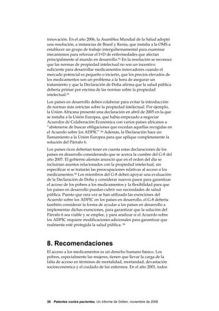 innovación. En el año 2006, la Asamblea Mundial de la Salud adoptó
una resolución, a instancias de Brasil y Kenia, que instaba a la OMS a
establecer un grupo de trabajo intergubernamental para examinar
mecanismos para reforzar el I+D de enfermedades que afectan
principalmente al mundo en desarrollo.92 En la resolución se reconoce
que las normas de propiedad intelectual no son un incentivo
suficiente para desarrollar medicamentos innovadores cuando el
mercado potencial es pequeño o incierto, que los precios elevados de
los medicamentos son un problema a la hora de asegurar un
tratamiento y que la Declaración de Doha afirma que la salud pública
debería primar por encima de las normas sobre la propiedad
intelectual.93
Los países en desarrollo deben colaborar para evitar la introducción
de normas más estrictas sobre la propiedad intelectual. Por ejemplo,
la Unión Africana presentó una declaración en abril de 2005 en la que
se instaba a la Unión Europea, que había empezado a negociar
Acuerdos de Colaboración Económica con varios países africanos a
“abstenerse de buscar obligaciones que excedan aquellas recogidas en
el Acuerdo sobre los ADPIC”.94 Además, la Declaración hace un
llamamiento a la Unión Europea para que aplique completamente la
solución del Párrafo 6.
Los países ricos deberían tener en cuenta estas declaraciones de los
países en desarrollo considerando que se acerca la cumbre del G-8 del
año 2007. El gobierno alemán anunció que en el orden del día se
incluirían asuntos relacionados con la propiedad intelectual, sin
especificar si se tratarán las preocupaciones relativas al acceso a los
medicamentos.95 Los miembros del G-8 deben apoyar una evaluación
de la Declaración de Doha y considerar nuevos pasos para garantizar
el acceso de los pobres a los medicamentos y la flexibilidad para que
los países en desarrollo puedan cubrir sus necesidades de salud
pública. Puesto que rara vez se han utilizado las exenciones del
Acuerdo sobre los ADPIC en los países en desarrollo, el G-8 debería
también considerar la forma de ayudar a los países en desarrollo a
implementar dichas exenciones, para garantizar que la solución del
Párrafo 6 sea viable y se emplee, y para analizar si el Acuerdo sobre
los ADPIC requiere modificaciones adicionales para garantizar que
realmente esté protegida la salud pública. 96



8. Recomendaciones
El acceso a los medicamentos es un derecho humano básico. Los
pobres, especialmente las mujeres, tienen que llevar la carga de la
falta de acceso en términos de mortalidad, mortandad, devastación
socioeconómica y el cuidado de los enfermos. En el año 2001, todos




30 Patentes contra pacientes, Un informe de Oxfam, noviembre de 2006
 
