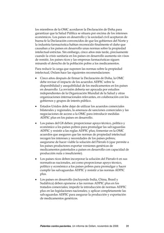 los miembros de la OMC acordaron la Declaración de Doha para
garantizar que la Salud Pública se situara por encima de los intereses
económicos. Los países en desarrollo y la sociedad civil aceptaron de
buena fe la Declaración convencidos de que los gobiernos del Norte y
la industria farmacéutica habían reconocido finalmente el daño que
causaban a los países en desarrollo unas normas sobre la propiedad
intelectual estrictas. Sin embargo, cinco años más tarde, precisamente
cuando la crisis sanitaria en los países en desarrollo aumenta sin visos
de remitir, los países ricos y las empresas farmacéuticas siguen
minando el derecho de la población pobre a los medicamentos.
Para reducir la carga que suponen las normas sobre la propiedad
intelectual, Oxfam hace las siguientes recomendaciones:
•   Cinco años después de firmar la Declaración de Doha, la OMC
    debe revisar el impacto de los acuerdos ADPIC sobre la
    disponibilidad y asequibilidad de los medicamentos en los países
    en desarrollo. La revisión debería ser apoyada por estudios
    independientes de la Organización Mundial de la Salud y otras
    organizaciones internacionales relevantes, en colaboración con los
    gobiernos y grupos de interés público.
•   Estados Unidos debe dejar de utilizar los acuerdos comerciales
    bilaterales y regionales, la amenaza de sanciones comerciales y las
    negociaciones de acceso a la OMC para introducir medidas
    ADPIC plus en los países en desarrollo.
•   Los países del G8 deben: proporcionar apoyo técnico, político y
    económico a los países pobres para promulgar las salvaguardas
    ADPIC y resistir a las reglas ADPIC plus; fomentar en la OMC
    acuerdos que aseguren que las normas de propiedad intelectual
    recogen los intereses y necesidades de los países pobres;
    asegurarse de hacer viable la solución del Párrafo 6 (que permite a
    los países productores exportar versiones genéricas de
    medicamentos patentados a países en desarrollo con capacidad de
    producción nula o insuficiente).
•   Los países ricos deben incorporar la solución del Párrafo 6 en sus
    normativas nacionales, así como proporcionar apoyo técnico,
    político y económico a los países pobres para promulgar y hacer
    cumplir las salvaguardas ADPIC y resistir a las normas ADPIC
    plus.
•   Los países en desarrollo (incluyendo India, China, Brasil y
    Sudáfrica) deben oponerse a las normas ADPIC plus en los
    tratados comerciales; impedir la introducción de normas ADPIC
    plus en las legislaciones nacionales; y aplicar completamente las
    salvaguardas ADPIC para asegurar la producción y exportación
    de medicamentos genéricos.




    Patentes contra pacientes, Un informe de Oxfam, noviembre de 2006   31
 