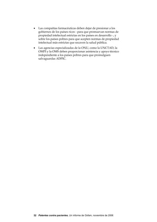 •   Las compañías farmacéuticas deben dejar de presionar a los
    gobiernos de los países ricos - para que promuevan normas de
    propiedad intelectual estrictas en los países en desarrollo -, y
    sobre los países pobres para que acepten normas de propiedad
    intelectual más estrictas que socaven la salud pública.
•   Las agencias especializadas de la ONU, como la UNCTAD, la
    OMPI y la OMS deben proporcionar asistencia y apoyo técnico
    independiente a los países pobres para que promulguen
    salvaguardas ADPIC.




32 Patentes contra pacientes, Un informe de Oxfam, noviembre de 2006
 