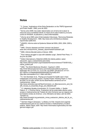 Notas

1
 C. Correa, ‘Implications of the Doha Declaration on the TRIPS Agreement
and Public Health’, OMS, junio de 2002.
2
  De los ocho ODM, tres están relacionados con el tema de la salud: la
reducción de la mortalidad infantil, la mejora de la salud materna y la lucha
contra el VIH/SIDA, el paludismo y otras enfermedades.
3
  Informe de la OMS sobre Enfermedades Infecciosas, ‘Removing Obstacles
to Healthy Development’, 1999, http://www.who.int/infectious-disease-
report/index-rpt99.html.
4
 UNAIDS, Informe sobre la Epidemia Global del SIDA, 2003, 2004, 2005 y
2006.
5
 OMS, ‘Chronic diseases and their common risk factors’,
www.who.int/chp/chronic_disease_report/media/Factsheet1.pdf.
6
    OMS, Informe Mundial sobre el Cáncer, 2006.
7
 ‘Poor nations struggle to cope with diabetes surge’, Detroit Free Press, 11
de junio de 2006.
8
 Oxfam International y WaterAid (2006) De interés público: salud,
educación, agua y saneamiento para todos
http://www.intermonoxfam.org/UnidadesInformacion/anexos/7730/061030_i
nteres_publico.pdf.
9
 OMS, ‘The World Medicines Situation’, Capítulo 5, 2004.
http://hinfo198.tempdomainname.com/medicinedocs/library.fcgi?e=d-
0edmweb--00-1-0--010---4----0--0-10l--1en-5000---50-about-0---01131-
00115ERnz+VC9ee84d6400000000436f372a-0utfZz-8-0-
0&a=d&c=edmweb&cl=CL2.1.6&d=Js6160e.7.
10
   E. Van Doorslaer et al., ‘Paying out of pocket for health care in Asia:
Catastrophic and poverty impact’, Equitap Project: Working Paper 2, mayo
de 2005. En la India, el 80% de los desembolsos sanitarios son en
medicamentos. Véase
http://www.whoindia.org/LinkFiles/Commision_on_Macroeconomic_and_He
alth_Access_to_Essential_Drugs_and_Medicine.pdf
11
   G. Valladares Alcalde (coordinador), R. Cruzado Ubillús, J. Seclén
Palacín, Z. J. Pichihua Serna, ‘Evaluación de los potenciales efectos sobre
acceso a medicamentos del Tratado de Libre Comercio que se negocia con
los Estados Unidos de América’, Lima: Ministerio de Salud, abril de 2005.
También en:
http://www.forosalud.org.pe/estudio_minsa_evaluacion_efectos_del_tlc_en_
medicamentos.pdf.
12
  Germán Holguín Zamorano, ‘La Bolsa y la Vida: Impacto de la agenda
norteamericana para el TLC sobre el acceso a medicamentos y la salud
pública’, Misión Salud, 2004. http://www.misionsalud.org/la-bolsa-y-la-vida-
german-holguin.pdf




      Patentes contra pacientes, Un informe de Oxfam, noviembre de 2006     33
 