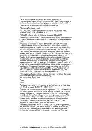 13
  P. M. Danzon y M. F. Furukawa, ‘Prices and Availabiltiy of
Pharmaceuticals: Evidence from Nine Countries’, Health Affairs, octubre de
2003, http://content.healthaffairs.org/cgi/content/abstract/hlthaff.w3.521v1.
14
     Indicadores de desarrollo mundial del Banco Mundial.
15
     Danzon y Furukawa, op.cit.
16
  A. Jack, ‘WTO head flags trade rules as way to reduce drug costs’,
Financial Times, 12 de octubre de 2006.
17
     UNAIDS, Informe sobre la Epidemia Global del SIDA, 2006.
18
   Oficina del Representante Comercial de Estados Unidos, ‘Schwab moves
to strengthen focus on Innovation and Southeast Asia’, 9 de septiembre de
2006.
19
  Véase el comunicado de prensa del Senador Edward Kenney y del
Congresista Henry Waxman y la carta adjunta al Secretario de Salud y
Servicios Humanos de Estados Unidos, Michael Leavitt, del 13 de octubre
de 2006, http://www.democrats.reform.house.gov/story.asp?ID=1126.
20
   De acuerdo con el Informe del Comité Asesor de Comercio e Industria
para los Derechos de Propiedad Intelectual (ITAC 15), que forma parte de la
estructura del comité asesor formal del Representante Comercial de
Estados Unidos y que representa a la industria farmacéutica, “El Comité
desea establecer unos fuertes precedentes en estos TLC con el fin de
aumentar el nivel mundial de protección y aplicación a nivel regional,
nacional e internacional y en acuerdos multilaterales. El proceso de los TLC
se han convertido en el medio principal para que las industrias basadas en
los derechos de propiedad intelectual puedan garantizar que el nivel de
protección y de aplicación se mantenga al día con los nuevos avances”.
ITAC 15, The U.S.-Colombia Trade Promotion Agreement (TPA) The
Intellectual Property Provisions, 20 de septiembre de 2006.
21
   Centro de Análisis de Politícas sobre el Comercio y la Salud, ‘Campaign
for public health representation in trade policy’,
http://www.cpath.org/id4.html.
22
     Ibid.
23
     Ibid.
24
  Autoridad para la Promoción Comercial de Estados Unidos, Public Law
107-210, 6 de agosto de 2002, § 2101(b)(4)(C).
25
   Veáse ‘The US-Peru Trade Promotion Agreement (TPA): The Intellectual
Property Provisions’, Informe del Comité Asesor de Comercio e Industria
para los Derechos de Propiedad Intelectual (ITAC-15), 1 de febrero de
2006. En el informe, ITAC-15 se dice que “las negociaciones de los TLC
proporcionan el enfoque más eficaz disponible actualmente para que
Estados Unidos mejore la protección de la propiead intelectual a nivel
internacional… Nuestro objectivo en la negociación de un TLC es
proporcionar el baremo para todos los TLC futuros”.
26
  Desde que se aprobó el TPA en el año 2002, EE.UU. ha negociado TLC
con Australia, Bahrein, Chile, Centroamérica, la República Dominicana,
Colombia, Perú, Marruecos, Omán y Singapur. En la actualidad, está
negociando Acuerdos de libre comercio con Corea del Sur, Tailandia,




34 Patentes contra pacientes, Un informe de Oxfam, noviembre de 2006
 
