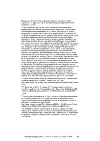 Malasia, los Emiratos Árabes, Ecuador y Panamá e intentó realizar
negociaciones regionales con el Sur de África y con todo el hemisferio
Occidental (ALCA).
27
   Las autoridades reguladoras de los medicamentos normalmente
dependenden de los datos recogidos durante las pruebas clínicas de las
empresas farmacéuticas titulares de la patente para aprobar la versión
genérica de un medicamento. El Acuerdo sobre los ADPIC en su Artículo
39.3 sólo recoge la protección de los datos de pruebas clínicas frente a una
divulgación pública no autorizada. Esto significa que las autoridades
reguladoras de los medicamentos de un gobierno pueden basarse en los
datos de las pruebas clínicas para deteminar la eficacia y la seguridad de
una versión genérica de un medicamento patentado. De esta forma, cuando
se produce o se importa un genérico, un productor de genéricos sólo tiene
que establecer la “bioequivalencia” entre su medicamento y la versión
patentada y la autoridad reguladora se puede basar en los datos de las
pruebas clínicas proporcionados con anterioridad para determinar la
eficicacia y la seguridad del medicamento. Una ley de exclusividad de los
datos impide que una autoridad reguladora pueda emplear los datos de las
pruebas clínicas de una empresa creadora, aunque sea para la autorización
de la comercialización, normalmente durante un periodo de cinco años.
Como resultado, cuando un productor de genéricos desea introducir una
versión genérica de un medicamento patentado, no puede basarse en datos
ya disponibles. De esta forma, la empresa tendrá que conseguir nuevos
datos clínicos para determinar la eficacia y la seguridad del medicamento, lo
cuál es costoso e inmoral, puesto que implica que algunos pacientes
tendrán que tomar placebos cuando ya hay un tratamiento conocido
disponible. Además, como los productores de genéricos trabajan con
márgenes pequeños para producir medicamentos baratos, se les impide la
entrada en el mercado para producir versiones genéricas asequibles.
28
   Oxfam, ‘Public health at risk: A US Free Trade Agreement could threaten
access to medicines in Thailand’, Informe núm. 86, 2006.
http://www.oxfam.org.uk/what_we_do/issues/health/downloads/bp86_thailan
d.pdf
29
  A. Revenga, M. Over, E. Masaki, W. Peerapatanapokin, J.Gold, V.
Tancharoensathien y S. Thanprasertsuk, The Economics of Effective AIDS
Treatment: Evaluating Policy Options for Thailand, Banco Mundial, 2006.
30
     Ibid.
31
  Organización Panamérica de la Salud, ‘Impacto de fortalecer las medidas
de Propiedad Intelectual como consecuencia de la negociación de un
Tratado de Libre Comercio con Estados Unidos: Aplicación del modelo a
Colombia’, noviembre de 2005. Véase
http://www.recalca.org.co/AAdoceducativos/2006.01.31%20Impacto%20de
%20fortalecer%20las%20medidas%20en%20prop.%20intel.doc
32
  G. Valladares Alcalde (coordinador), R. Cruzado Ubillús, J. Seclén
Palacín, Z. J. Pichihua Serna, ‘Evaluación de los potenciales efectos sobre
acceso a medicamentos del Tratado de Libre Comercio que se negocia con
los Estados Unidos de América’, Lima: Ministerio de Salud, abril de 2005.
También en:




       Patentes contra pacientes, Un informe de Oxfam, noviembre de 2006   35
 