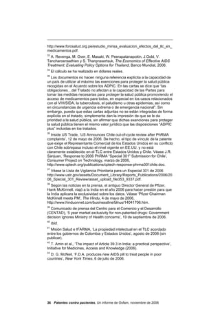 http://www.forosalud.org.pe/estudio_minsa_evaluacion_efectos_del_tlc_en_
medicamentos.pdf.
33
  A. Revenga, M. Over, E. Masaki, W. Peerapatanapokin, J.Gold, V.
Tancharoensathien y S. Thanprasertsuk, The Economics of Effective AIDS
Treatment: Evaluating Policy Options for Thailand, Banco Mundial, 2006.
34
     El cálculo se ha realizado en dólares reales.
35
   Los documentos no hacen ninguna referencia explícita a la capacidad de
un país de utilizar al máximo las exenciones para proteger la salud pública
recogidas en el Acuerdo sobre los ADPIC. En las cartas se dice que “las
obligaciones…del Tratado no afectan a la capacidad de las Partes para
tomar las medidas necesarias para proteger la salud pública promoviendo el
acceso de medicamentos para todos, en especial en los casos relacionados
con el VIH/SIDA, la tuberculosis, el paludismo u otras epidemias, así como
en circunstancias de urgencia extrema o de emergencia nacional”. Sin
embargo, puesto que estas cartas adjuntas no se están integradas de forma
explícita en el tratado, simplemente dan la impresión de que se le da
prioridad a la salud pública, sin afirmar que dichas exenciones para proteger
la salud pública tienen el mismo valor jurídico que las disposiciones “ADPIC
plus” incluidas en los tratados.
36
   Inside US Trade, ‘US Announces Chile out-of-cycle review after PhRMA
complaints’, 12 de mayo de 2006. De hecho, el tipo de vínculo de la patente
que exige el Representante Comercial de los Estados Unidos en su conflicto
con Chile sobrepasa incluso el nivel vigente en EE.UU. y no está
claramente establecido en el TLC entre Estados Unidos y Chile. Véase J.R.
Sanjuan, ‘Response to 2006 PhRMA “Special 301” Submission for Chile’,
Consumer Project on Technology, marzo de 2006,
http://www.cptech.org/publications/cptech-response-phrma301chile.doc.
37
   Véase la Lista de Vigilancia Prioritaria para un Especial 301 de 2006
http://www.ustr.gov/assets/Document_Library/Reports_Publications/2006/20
06_Special_301_Review/asset_upload_file353_9337.pdf.
38
   Según las noticias en la prensa, el antiguo Director General de Pfizer,
Hank McKinnell, viajó a la India en el año 2006 para hacer presión para que
la India aplicara la exclusividad sobre los datos. Véase ‘Pfizer Chairman
McKiinell meets PM’, The Hindu, 4 de mayo de 2006,
http://www.hinduonnet.com/businessline/blnus/14041706.htm.
39
  Comunicado de prensa del Centro para el Comercio y el Desarrollo
(CENTAD), ‘5 year market exclusivity for non-patented drugs: Government
decision ignores Ministry of Health concerns’, 19 de septiembre de 2006.
40
     Ibid.
41
  Misión Salud e IFARMA, ‘La propiedad intelectual en el TLC acordado
entre los gobiernos de Colombia y Estados Unidos’, agosto de 2006 (sin
publicar).
42
   T. Amin et al., ‘The impact of Article 39.3 in India: a practical perspective’,
Initiative for Medicines, Access and Knowledge (2006).
43
  D. G. McNeil, ‘F.D.A. produces new AIDS pill to treat people in poor
countries’, New York Times, 6 de julio de 2006.




36 Patentes contra pacientes, Un informe de Oxfam, noviembre de 2006
 