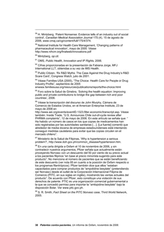 58
  H. Mintzberg, ‘Patent Nonsense: Evidence tells of an industry out of social
control’, Canadian Medical Association Journal 175 (4), 15 de agosto de
2006, www.cmaj.ca/cgi/content/full/175/4/374.
59
   National Institute for Health Care Management, ‘Changing patterns of
pharmaceutical innovation’, mayo de 2000. Véase
http://www.nihcm.org/finalweb/innovations.pdf
60
     Mintzberg, op.cit.
61
     OMS, Public Health, Innovation and IP Rights, 2006.
62
   Cifras proporcionadas en la presentación de Fabiana Jorge, MFJ
International LLT, obtenidas a su vez de IMS Health.
63
  Public Citizen, ‘Rx R&D Myths: The Case Against the Drug Industry’s R&D
Scare Card’, Congress Watch, julio de 2001.
64
  Véase Families USA (2005), “The Choice: Health Care for People or Drug
Industry Profits”, septiembre de 2005
enwww.familiesusa.org/resources/publications/reports/the-choice.html
65
  Foro sobre la Salud de Ginebra, ‘Solving the health equation: Improving
public and private contributions to bridge the gap between rich and poor
countries’, 2006.
66
   Véase la transcripción del discurso de John Murphy, Cámara de
Comercio de Estados Unidos, en el American Enterprise Institute, 23 de
mayo de 2006 en
http://www.aei.org/events/eventID.1323,filter.economic/transcript.asp. Véase
también: Inside Trade, “U.S. Announces Chile out-of-cycle review after
PHRMA complaints”, 12 de mayo de 2006. En este artículo se señala que: “
Ha habido un número de casos en los que copias de medicamentos han
sido registradas por las autoridades sanitarias […]. [La fuente] comentó que
alrededor de media docena de empresas estadounidenses está intentando
conseguir medidas cautelares para evitar que las copias circulen en el
mercado chileno”.
67
  Ministerio de la Salud de Filipinas, ‘Why is hypertension a serious
problem?’, http://www.doh.gov.ph/common_disease/hypertension.htm.
68
   En una carta dirigida a Oxfam el 10 de noviembre de 2006, y sin
contradecir nuestros argumentos, Pfizer señala que actualmente están
proveyendo Norvasc con un descuento del 50 por ciento de su precio actual
a los pacientes filipinos “en base al precio minorista sugerido para este
producto”. No menciona el número de pacientes que se están beneficiando
de este descuento (ver nota 85 en cuanto a la posición de Oxfam respecto a
los programas filantrópicos). Pfizer también dice que ellos “estaban
capacitados para comprar productos de “ampolidine besylate” (pretendiendo
ser Norvasc) desde el outlet de la Corporación Internacional Filipina de
Comercio (PITC, en sus siglas en inglés), mostrando las ventas actuales del
producto”. De acuerdo con Pfizer, esto constituye una violación de sus
derechos de patente. PTIC es una organización comercial gubernamental a
la que se concedió permiso para importar la “amlopidine besylate” bajo la
disposición Bolar. Ver www.pitc.gov.ph.
69
  S. R. Smith, Fact Sheet on the PITC Norvasc case, Third World Network,
2005.




38 Patentes contra pacientes, Un informe de Oxfam, noviembre de 2006
 