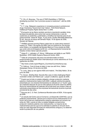 70
  C. Oh y S. Musungu, ‘The use of TRIPS flexibilities in TRIPS by
developing countries: Can it promote access to medicines?’, abril de 2006.
71
     Ibid.
72
   C. Y. Ling, ‘Malaysia’s experience in increasing access to antiretroviral
drugs: Exercising “Government Use” Option’, Third World Network,
Intellectual Property Rights Series Núm. 9, 2006.
73
  El proyecto de ley filipino también permite la importación paralela, limita
las leyes de patentes para excluir las nuevas indicaciones y usos de
sustancias ya existentes y patentadas y simplifica las licencias para el uso
gubernamental. Véase M. Rojas, ‘A just cause: Quality Affordable Medicines
for all’, discurso de apoyo del Senador Rojas, 16 de agosto de 2006,
Senado de Filipinas.
74
  ‘PhRMA opposed pending Filipino patent law as undercutting research’,
Inside U.S. Trade, 4 de agosto de 2006. Esto se confirmó en una reunión
entre Oxfam y un empleado del Senado filipino el 16 de octubre de 2006
que contó cómo la Embajada de EE.UU. y el Representante Comercial de
Estados Unidos habían ejercido presión.
75
   Véase R. L. Lettington y P. Munyi, ‘Willingness and ability to use TRIPS
flexibilities’, DFID Health Systems Resource Centre, 2004.
76
  Tabla de comparación del precio de antirretrovirales en Kenia
proporcionada por Health Action International por correo electrónico el 15 de
septiembre de 2006.
77
     http://www.unaids.org/en/Regions_Countries/Countries/kenya.asp.
78
 G. Gathura, ‘Cost of drugs at stake in new row with firms’, Nation
Newspaper Kenya, 22 de junio de 2006.
79
  S. Lone, ‘Step up war against AIDS and malaria’, The Daily Nation, 30 de
junio de 2006.
80
 A. Grover, ‘Briefing Note: Novartis files case in India challenging Patent
Controller’s Order and Patent Law”, Lawyer’s Collective, agosto de 2006.
81
  Puesto que la India no estaba obligada a otorgar protección mediante
patente a medicamentos hasta el año 2005, cualquier solicitud de patente
presentada por una empresa farmacéutica se colocaba en un “buzón” para
ser analizada después de que la India aplicara el Acuerdo sobre los ADPIC.
Ahora los examinadores de patentes de la India tiene que evaluar miles de
solicitudes presentadas por las empresas farmacéuticas durante el periodo
provisional de diez años.
82
  Discurso de C. S. Park, Conferencia Mundial sobre el SIDA, 18 de agosto
de 2006.
83
  Un estudio del Centro para el Comercio y el Desarrollo (CENTAD), que se
publicara próximamente, calcula que la mayoría de los medicamentos en el
buzón de la India son medicamentos antiguos patentados por primera vez
antes de 1995, cuando la India no estaba obligada a proporcionar
protección mediante patente a los medicamentos. La mayoría de los
medicamentos para los que se ha solicitado la patente en el buzón de la
India son sólo segundas fórmulas de medicamentos antiguos y no deberían
recibir la protección de una patente.




       Patentes contra pacientes, Un informe de Oxfam, noviembre de 2006       39
 