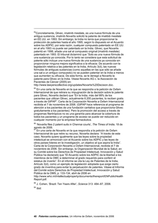 84
  Concretamente, Glivec, imatinib mesilate, es una nueva fórmula de una
antigua sustancia, imatinib.Novartis solicitó la patente de imatibib mesilate
en EE.UU. en 1993. Sin embargo, la India no tenía que proporcionar la
protección de patentes hasta el año 1995, según lo dispuesto en el Acuerdo
sobre los ADPIC; por esta razón, cualquier compuesto patentado en EE.UU.
en el año 1993 no puede ser patentado en la India. Glivec, que Novartis
patentó en 1998, añade una sal al compuesto original (imatinib mesilate)
patentado en 1993. El tribunal dictaminó que “Solo es una nueva fórmula de
una sustancia ya conocida. Por lo tanto se considera que esta solicitud de
patente sólo incluye una nueva fórmula de una sustancia ya conocida sin
proporcionar ninguna mejora significativa a la eficacia. De acuerdo con la
legislación relativa a las patentes en la India, Artículo 3(d), las nuevas
fórmulas de antiguas sustancias (como aquellas en las que sólo se añade
una sal a un antiguo compuesto) no se pueden patentar en la India a menos
que aumenten su eficacia. De esta forma, se le denegó a Novartis la
patente para Glivec en la India. Véase Novartis AG c. la Asociación de
Pacientes de Cáncer (2005) en:
http://www.lawyerscollective.org/updates/Novartis%20Decision.doc.
85
   En una carta de Novartis en la que se respondía a la petición de Oxfam
Internacional de que retirara su impugnación de la decisión sobre la patente
para Glivec, Novartis declaró que “En la India, más del 99% de los
pacientes que utilizan Glivec, actualmente 6.200 pacientes, lo reciben gratis
a través de GIPAP”. Carta de la Corporación Novartis a Oxfam Internacional
recibida el 7 de noviembre de 2006. (GIPAP hace referencia al programa de
atención a los pacientes de una fundación caritativa que proporciona Glivec
gratuitamente a los pacientes). Pero la promoción del acceso a través de
programas filantrópicos no es una garantía para alcanzar la cobertura de
todos los pacientes y un programa de acceso se puede ver reducido en
cualquier momento por la empresa farmacéutica.
86
   ‘Novartis files 2 patent suits in Chennai courts’, The Times of India, 18 de
agosto de 2006.
87
   En una carta de Novartis en la que respondía a la petición de Oxfam
Internacional de que retire su recurso, Novartis declara: “A través de este
caso, Novartis quiere igualmente que las leyes sobre la propiedad
intelectual se armonicen con el Acuerdo sobre los ADPIC y las leyes de
otros países líderes en la investigación, un objetivo al que aspira la India”.
Carta de la Corporación Novartis a Oxfam Internacional, recibida el 7 de
noviembre de 2006. Sin embargo, la Organización Mundial de la Salud, en
su Comité sobre los Derechos de Propiedad Intelectual, Innovación y Salud
Pública ha declarado que “El Acuerdo sobre los ADPIC da la libertad a los
miembros de la OMC a determinar el grado requerido para conferir el
estatus de invento”. En el informe se cita la Ley de Patentes de la India,
Artículo 3(d), como un ejemplo de legislación adoptada que exige cierto
grado de inventiva para evitar la perpetuación de patentes. Véase el Informe
del Comité sobre Derechos de Propiedad Intelectual, Innovación y Salud
Pública de la OMS, p. 133-134, abril de 2006 en
http://www.who.int/intellectualproperty/documents/thereport/ENPublicHealth
Report.pdf.
88
     J. Cohen, ‘Brazil: Ten Years After’, Science 313: 484–87, 2006.
89
     Ibid.




40 Patentes contra pacientes, Un informe de Oxfam, noviembre de 2006
 