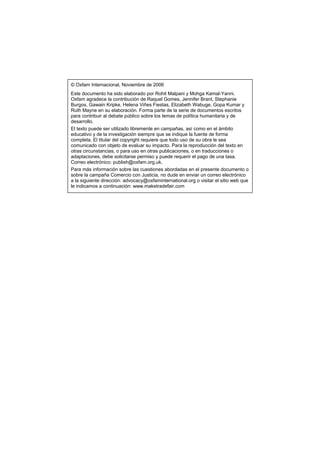© Oxfam Internacional, Noviembre de 2006
Este documento ha sido elaborado por Rohit Malpani y Mohga Kamal-Yanni.
Oxfam agradece la contribución de Raquel Gomes, Jennifer Brant, Stephanie
Burgos, Gawain Kripke, Helena Viñes Fiestas, Elizabeth Wabuge, Gopa Kumar y
Ruth Mayne en su elaboración. Forma parte de la serie de documentos escritos
para contribuir al debate público sobre los temas de política humanitaria y de
desarrollo.
El texto puede ser utilizado libremente en campañas, así como en el ámbito
educativo y de la investigación siempre que se indique la fuente de forma
completa. El titular del copyright requiere que todo uso de su obra le sea
comunicado con objeto de evaluar su impacto. Para la reproducción del texto en
otras circunstancias, o para uso en otras publicaciones, o en traducciones o
adaptaciones, debe solicitarse permiso y puede requerir el pago de una tasa.
Correo electrónico: publish@oxfam.org.uk.
Para más información sobre las cuestiones abordadas en el presente documento o
sobre la campaña Comercio con Justicia, no dude en enviar un correo electrónico
a la siguiente dirección: advocacy@oxfaminternational.org o visitar el sitio web que
le indicamos a continuación: www.maketradefair.com
 