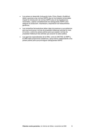 •   Los países en desarrollo (incluyendo India, China, Brasil y Sudáfrica)
    deben oponerse a las normas ADPIC plus en los tratados comerciales;
    impedir la introducción de normas ADPIC plus en las legislaciones
    nacionales; y aplicar completamente las salvaguardas ADPIC para
    asegurar la producción, importación y exportación de medicamentos
    genéricos.

•   Las compañías farmacéuticas deben dejar de presionar a sus gobiernos
    para que promuevan normas de propiedad intelectual estrictas en todo
    el mundo, y sobre los países pobres para que acepten normas de
    propiedad intelectual más estrictas que socaven la salud pública.

•   Las agencias especializadas de la ONU, como la UNCTAD, la OMPI y
    la OMS debe proporcionar asistencia y apoyo ténico independiente a los
    países pobres para que promulguen salvaguardas ADPIC.




    Patentes contra pacientes, Un informe de Oxfam, noviembre de 2006        5
 