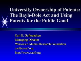 University Ownership of Patents: The Bayh-Dole Act and Using Patents for the Public Good Carl E. Gulbrandsen Managing Director Wisconsin Alumni Research Foundation [email_address] http://www.warf.org 