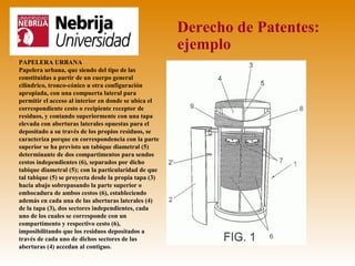 Derecho de Patentes:
                                                       ejemplo
PAPELERA URBANA
Papelera urbana, que siendo del tipo de las
constituidas a partir de un cuerpo general
cilíndrico, tronco-cónico u otra configuración
apropiada, con una compuerta lateral para
permitir el acceso al interior en donde se ubica el
correspondiente cesto o recipiente receptor de
residuos, y contando superiormente con una tapa
elevada con aberturas laterales opuestas para el
depositado a su través de los propios residuos, se
caracteriza porque en correspondencia con la parte
superior se ha previsto un tabique diametral (5)
determinante de dos compartimentos para sendos
cestos independientes (6), separados por dicho
tabique diametral (5); con la particularidad de que
tal tabique (5) se proyecta desde la propia tapa (3)
hacia abajo sobrepasando la parte superior o
embocadura de ambos cestos (6), estableciendo
además en cada una de las aberturas laterales (4)
de la tapa (3), dos sectores independientes, cada
uno de los cuales se corresponde con un
compartimento y respectivo cesto (6),
imposibilitando que los residuos depositados a
través de cada uno de dichos sectores de las
aberturas (4) accedan al contiguo.
 
