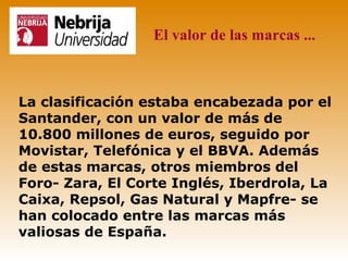 El valor de las marcas ...



La clasificación estaba encabezada por el
Santander, con un valor de más de
10.800 millones de euros, seguido por
Movistar, Telefónica y el BBVA. Además
de estas marcas, otros miembros del
Foro- Zara, El Corte Inglés, Iberdrola, La
Caixa, Repsol, Gas Natural y Mapfre- se
han colocado entre las marcas más
valiosas de España.
 