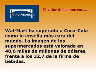 El valor de las marcas ...



Wal-Mart ha superado a Coca-Cola
como la enseña más cara del
mundo. La imagen de los
supermercados está valorada en
40,6 miles de millones de dólares,
frente a los 32,7 de la firma de
bebidas.
 