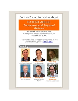 Join us for a discussion about
PATENT ABUSE
Consequences & Proposed
Reforms
MONDAY, SEPTEMBER 30th
Champlain College - Alumni Auditorium
9:00am -11:30 am
This event is free and open to the public. If you
plan to attend, please RSVP HERE
Featuring
Cairn Cross
FreshTracksCapital
Jerry Tarrant
MyWebGrocer
Steve Voigt
King Arthur Flour
Rep. Peter Welch
U.S. Congress
Peter Kunin
Downs Rachlin
Martin
Michael
Beckerman
Internet Association
 