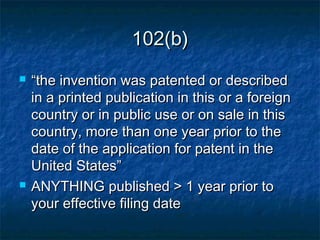 102(b)
   “the invention was patented or described
    in a printed publication in this or a foreign
    country or in public use or on sale in this
    country, more than one year prior to the
    date of the application for patent in the
    United States”
   ANYTHING published > 1 year prior to
    your effective filing date
 